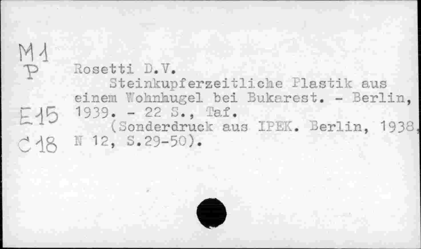 ﻿Ml
Y
£-15
СИб
Bosetti D.V.
Steinkupferzeitliche Plastik aus einem ohnhugel bei Bukarest. - Berlin, 1939. - 22 3., Taf.
(Sonderdruck aus IPEK. Berlin, 1938 N 12, S.29-50).